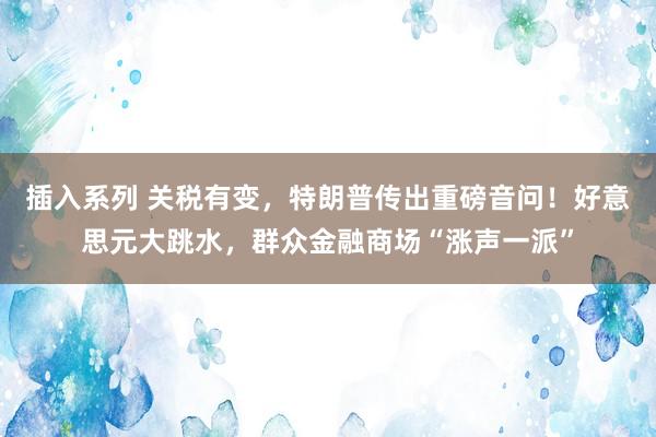 插入系列 关税有变，特朗普传出重磅音问！好意思元大跳水，群众金融商场“涨声一派”