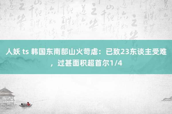 人妖 ts 韩国东南部山火苛虐：已致23东谈主受难，过甚面积超首尔1/4