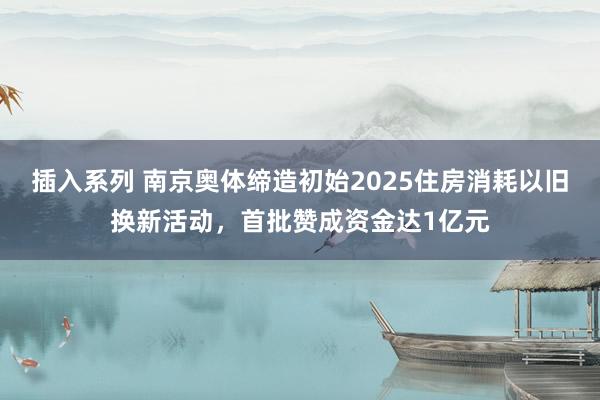 插入系列 南京奥体缔造初始2025住房消耗以旧换新活动，首批赞成资金达1亿元