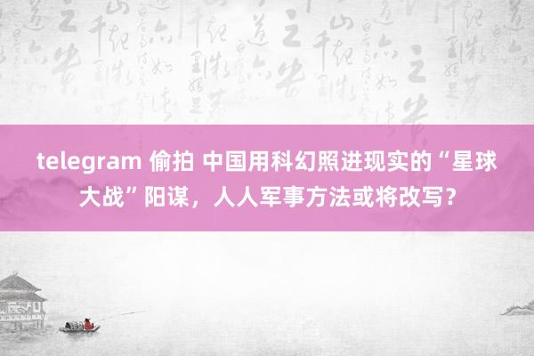 telegram 偷拍 中国用科幻照进现实的“星球大战”阳谋，人人军事方法或将改写？