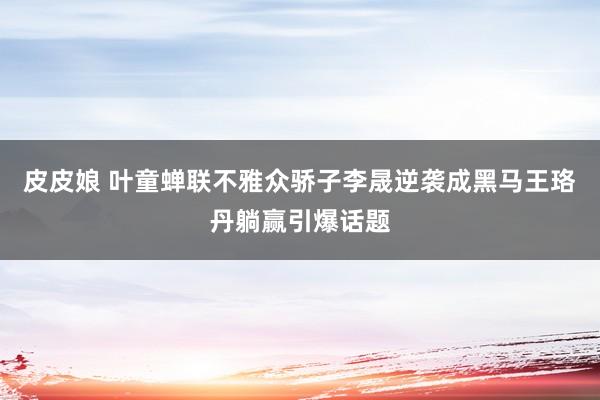 皮皮娘 叶童蝉联不雅众骄子李晟逆袭成黑马王珞丹躺赢引爆话题
