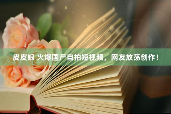 皮皮娘 火爆国产自拍短视频，网友放荡创作！