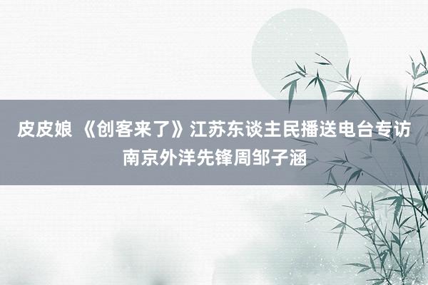 皮皮娘 《创客来了》江苏东谈主民播送电台专访南京外洋先锋周邹子涵