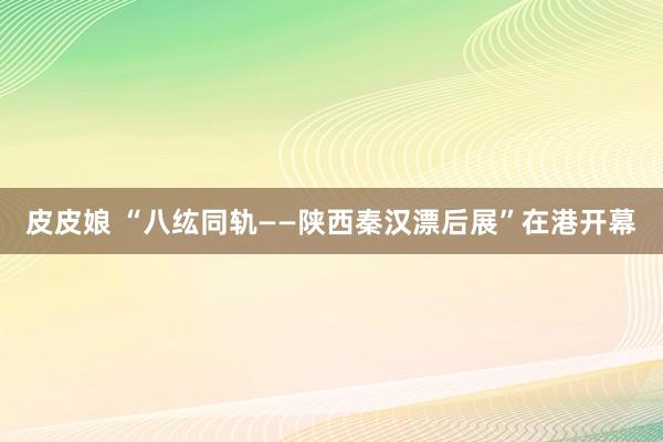 皮皮娘 “八纮同轨——陕西秦汉漂后展”在港开幕