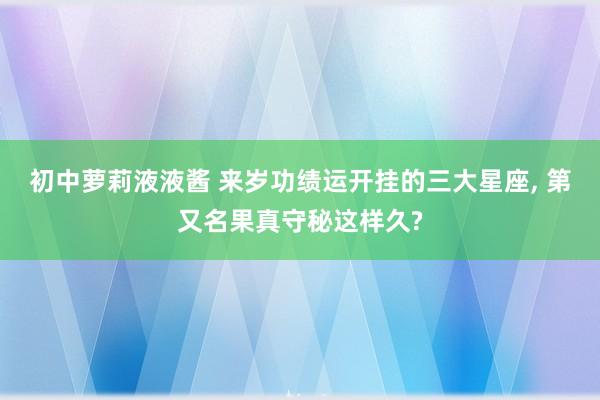 初中萝莉液液酱 来岁功绩运开挂的三大星座, 第又名果真守秘这样久?